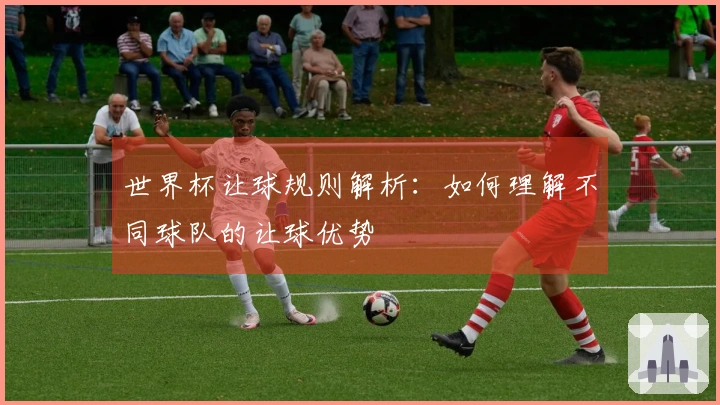 世界杯让球规则解析：如何理解不同球队的让球优势