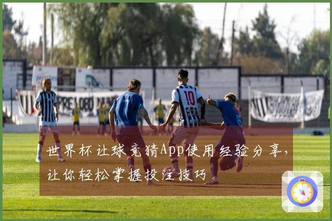 世界杯让球竞猜App使用经验分享，让你轻松掌握投注技巧
